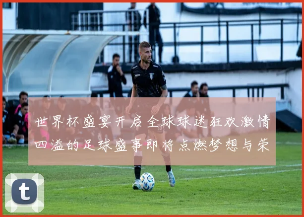 世界杯盛宴开启全球球迷狂欢激情四溢的足球盛事即将点燃梦想与荣耀的舞台