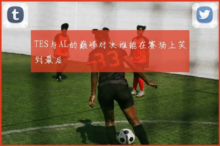 TES与AL的巅峰对决谁能在赛场上笑到最后