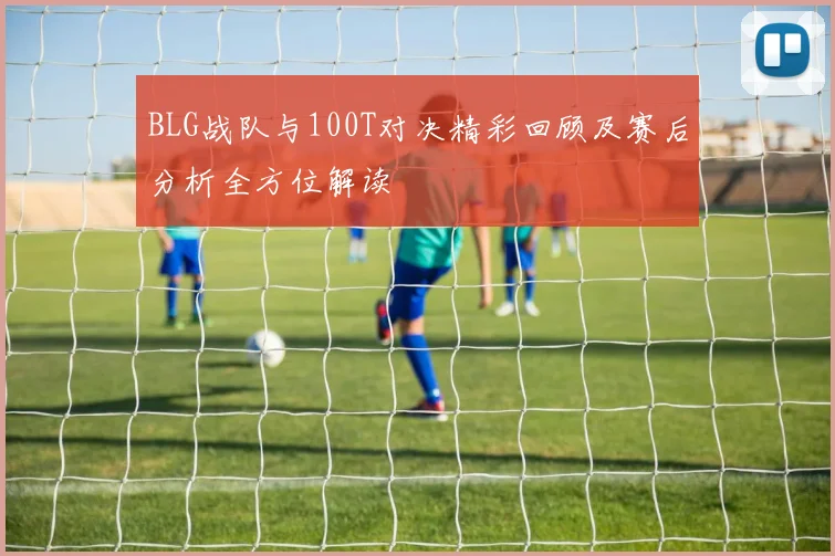 BLG战队与100T对决精彩回顾及赛后分析全方位解读