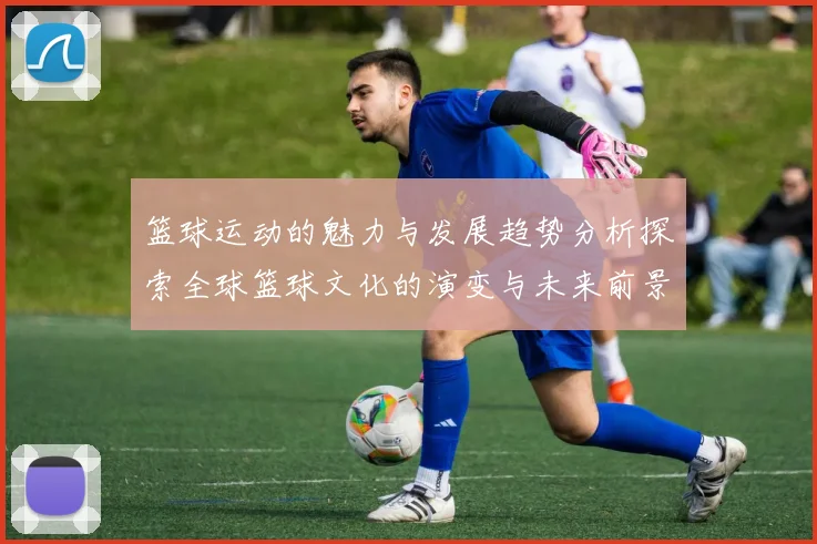 篮球运动的魅力与发展趋势分析探索全球篮球文化的演变与未来前景