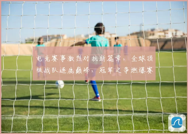 电竞赛事激烈对抗新篇章，全球顶级战队逐鹿巅峰，冠军之争燃爆赛场