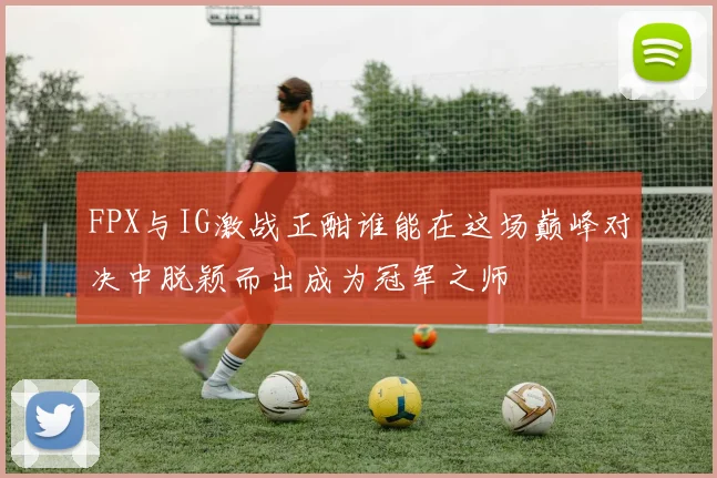 FPX与IG激战正酣谁能在这场巅峰对决中脱颖而出成为冠军之师