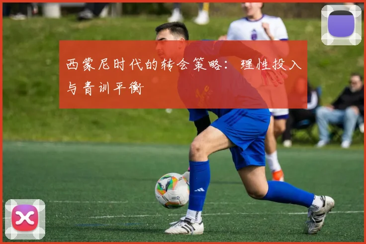 西蒙尼时代的转会策略：理性投入与青训平衡