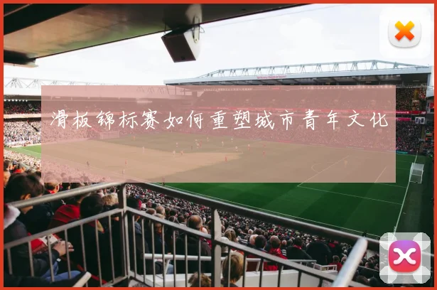 滑板锦标赛如何重塑城市青年文化