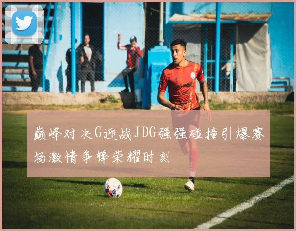 巅峰对决G迎战JDG强强碰撞引爆赛场激情争锋荣耀时刻