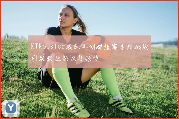 KTRolster战队再创辉煌赛季新挑战引发粉丝热议与期待
