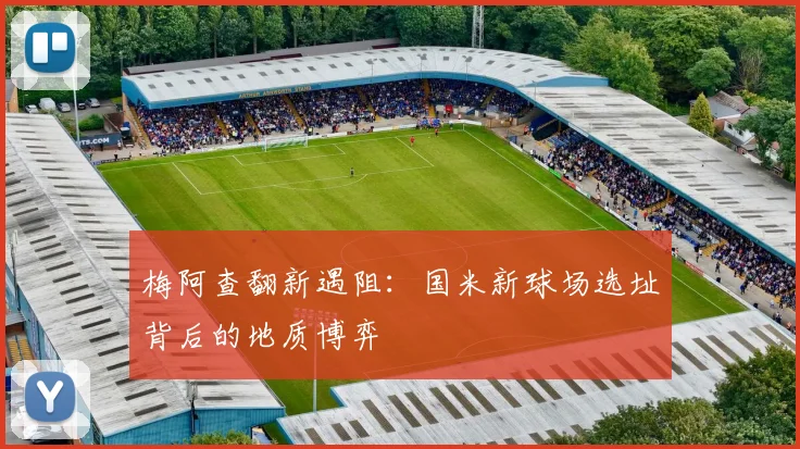 梅阿查翻新遇阻：国米新球场选址背后的地质博弈