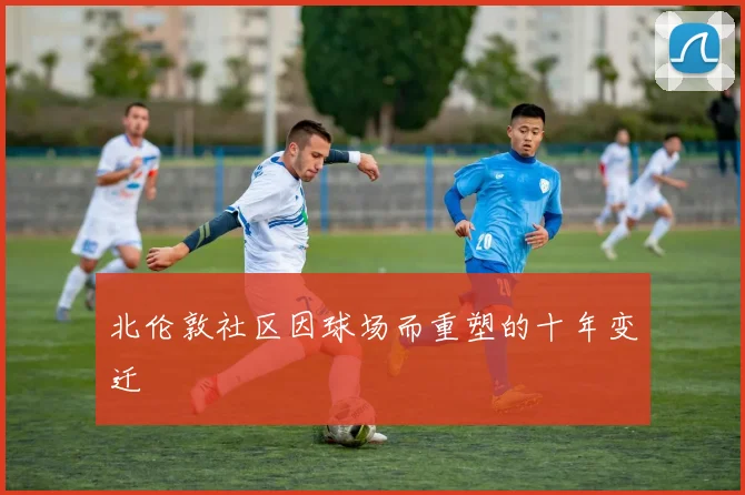 北伦敦社区因球场而重塑的十年变迁