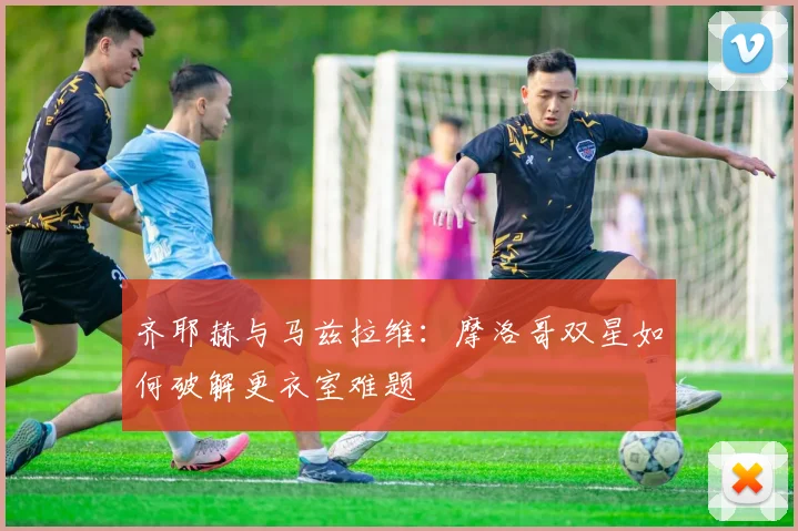 齐耶赫与马兹拉维：摩洛哥双星如何破解更衣室难题
