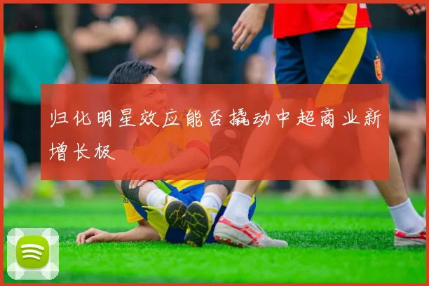 归化明星效应能否撬动中超商业新增长极